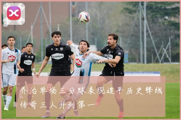 乔治单场三分球表现追平历史锋线传奇三人并列第一