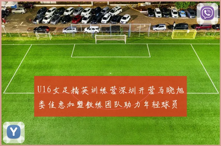 U16女足精英训练营深圳开营马晓旭娄佳惠加盟教练团队助力年轻球员成长
