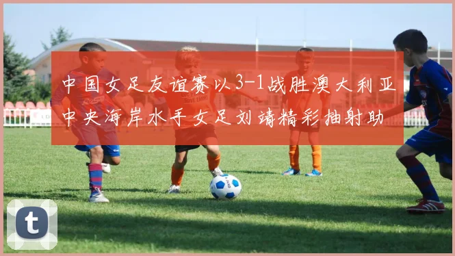 中国女足友谊赛以3-1战胜澳大利亚中央海岸水手女足刘靖精彩抽射助球队取胜