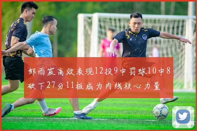 邹雨宸高效表现12投9中罚球10中8砍下27分11板成为内线核心力量
