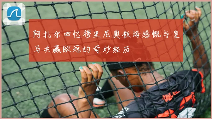 阿扎尔回忆穆里尼奥教诲感慨与皇马共赢欧冠的奇妙经历