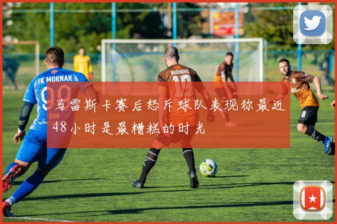 马雷斯卡赛后怒斥球队表现称最近48小时是最糟糕的时光