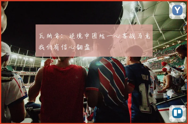 瓦纳肯：逆境中团结一心客战马竞我们有信心翻盘