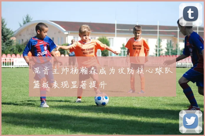 混音主帅杨瀚森成为攻防核心球队篮板表现显著提升