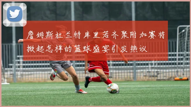 詹姆斯杜兰特库里若齐聚附加赛将掀起怎样的篮球盛宴引发热议