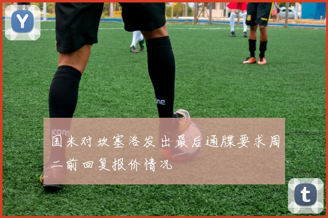 国米对坎塞洛发出最后通牒要求周二前回复报价情况