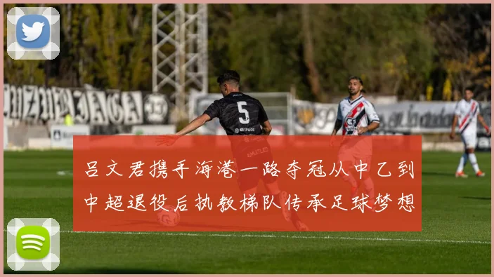吕文君携手海港一路夺冠从中乙到中超退役后执教梯队传承足球梦想