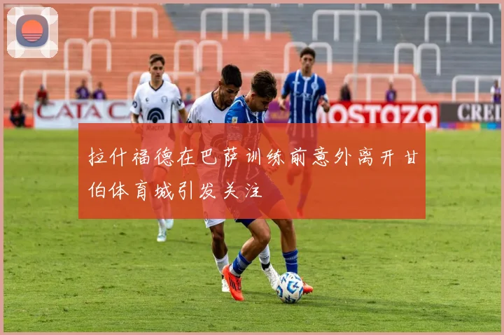 拉什福德在巴萨训练前意外离开甘伯体育城引发关注