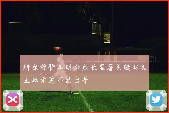 科尔称赞库明加成长显著关键时刻主动示意不该出手