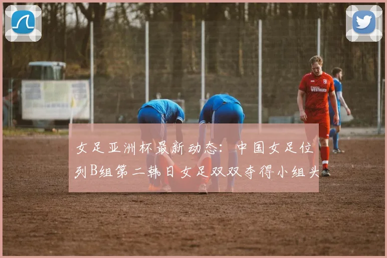 女足亚洲杯最新动态：中国女足位列B组第二韩日女足双双夺得小组头名