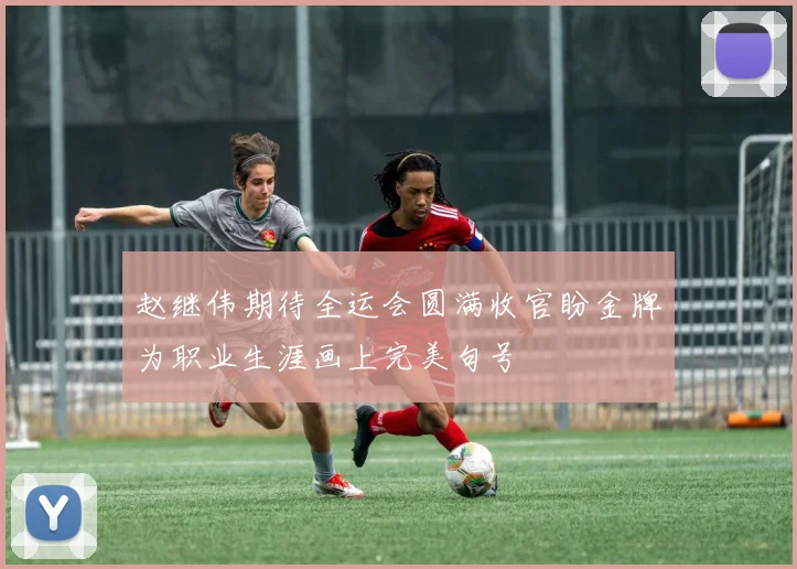 赵继伟期待全运会圆满收官盼金牌为职业生涯画上完美句号