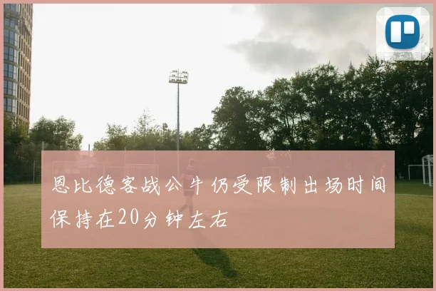 恩比德客战公牛仍受限制出场时间保持在20分钟左右