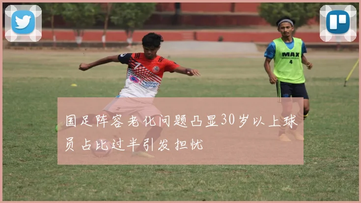 国足阵容老化问题凸显30岁以上球员占比过半引发担忧