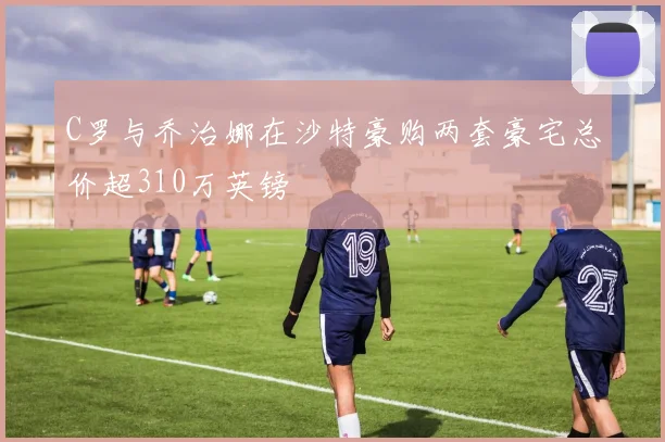 C罗与乔治娜在沙特豪购两套豪宅总价超310万英镑